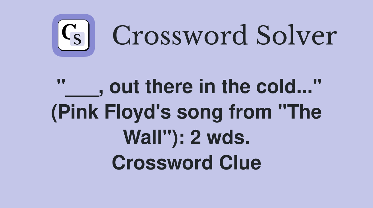 out there in the cold..." (Pink Floyd's song from "The Wall") 2 wds